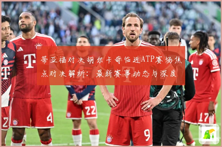 蒂亚福对决胡尔卡奇临近ATP赛场焦点对决解析：最新赛事动态与深度分析
