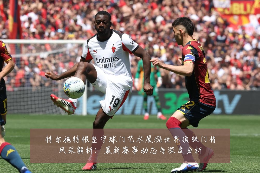 特尔施特根坚守球门艺术展现世界顶级门将风采解析：最新赛事动态与深度分析