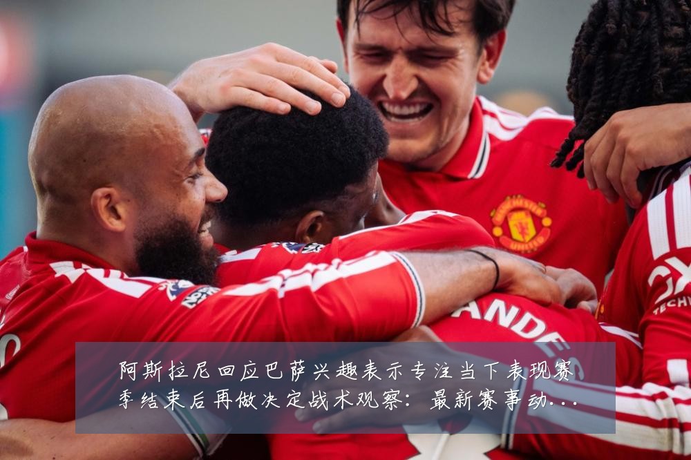 阿斯拉尼回应巴萨兴趣表示专注当下表现赛季结束后再做决定战术观察:最新赛事动态与深度分析