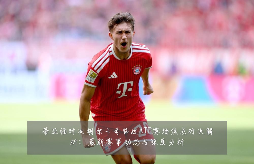 蒂亚福对决胡尔卡奇临近ATP赛场焦点对决解析:最新赛事动态与深度分析
