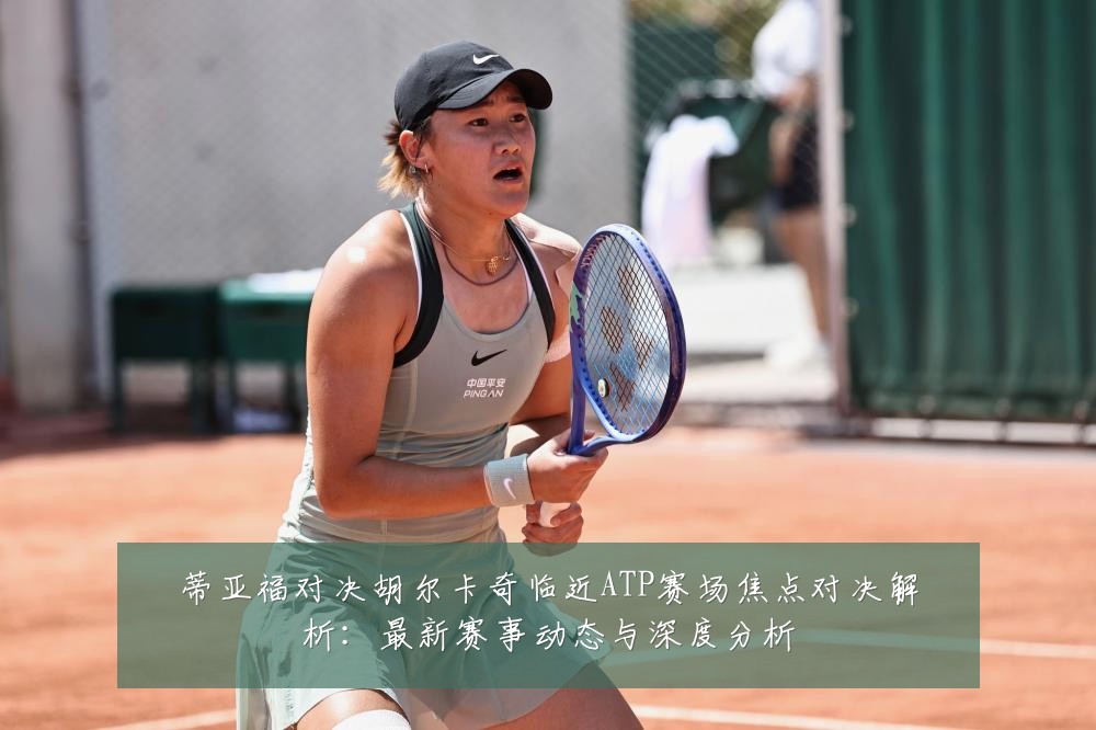 蒂亚福对决胡尔卡奇临近ATP赛场焦点对决解析:最新赛事动态与深度分析